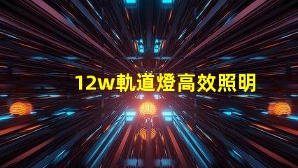 12w軌道燈高效照明解決方案,如何提升你的空間照明效果
