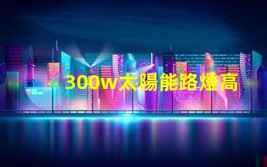 300w太陽能路燈高效能與節(jié)能的完美結(jié)合,您準(zhǔn)備好了嗎
