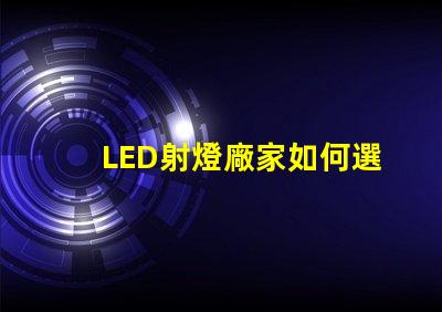 LED射燈廠家如何選擇最優(yōu)質(zhì)的LED射燈供應(yīng)商