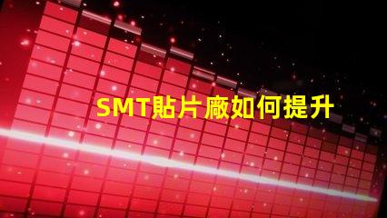 SMT貼片廠如何提升生產(chǎn)效率與產(chǎn)品質(zhì)量