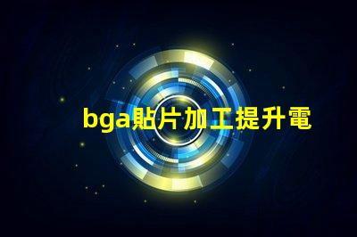 bga貼片加工提升電子產(chǎn)品性能的關(guān)鍵工藝