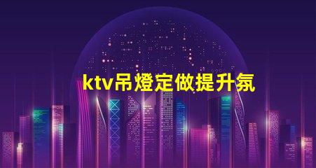 ktv吊燈定做提升氛圍的定制解決方案,適合各類場所