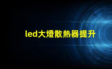 led大燈散熱器提升LED大燈性能的關(guān)鍵組件