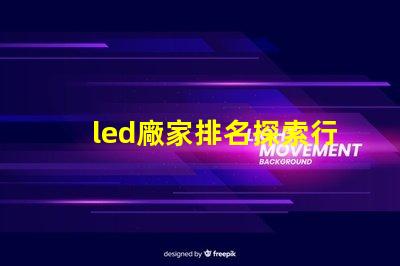 led廠家排名探索行業(yè)前沿,誰是領(lǐng)軍者