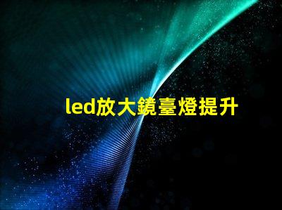 led放大鏡臺燈提升工作效率的照明新選擇