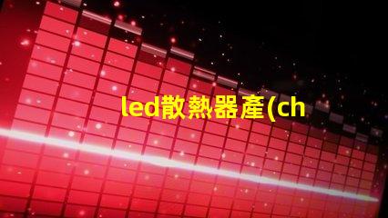 led散熱器產(chǎn)業(yè)揭示產(chǎn)業(yè)潛力與技術(shù)挑戰(zhàn)