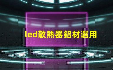 led散熱器鋁材選用如何選擇高效鋁材提升散熱性能