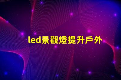 led景觀燈提升戶外美感的照明解決方案,您準備好了嗎