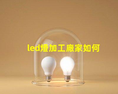 led燈加工廠家如何選擇優(yōu)質(zhì)LED燈加工廠的重要指南