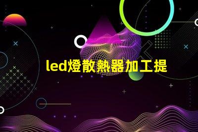 led燈散熱器加工提升散熱效率的加工技術(shù)揭秘