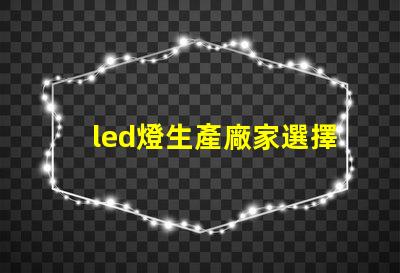 led燈生產廠家選擇合適LED供應商的關鍵考慮因素