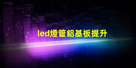 led燈管鋁基板提升散熱性能與效率的關鍵