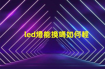led燈能換嗎如何輕松更換LED燈具以提高亮度
