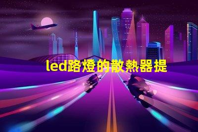 led路燈的散熱器提升LED路燈耐用性的關(guān)鍵技術(shù)
