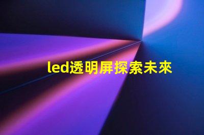 led透明屏探索未來(lái)展示技術(shù)的無(wú)縫之選