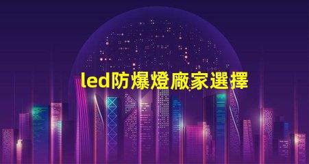 led防爆燈廠家選擇合適廠家的關(guān)鍵因素是什么
