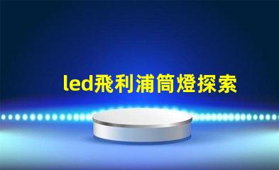 led飛利浦筒燈探索飛利浦筒燈的優(yōu)越性能與應(yīng)用