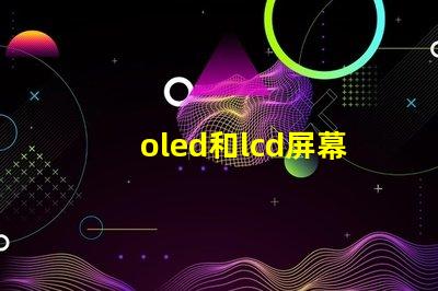 oled和lcd屏幕哪個(gè)好深入對(duì)比兩種顯示技術(shù)的優(yōu)缺點(diǎn)