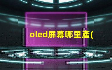 oled屏幕哪里產(chǎn)的揭秘全球OLED屏幕生產(chǎn)基地