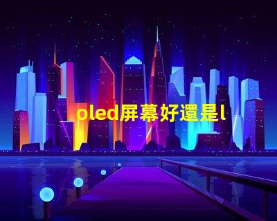 oled屏幕好還是lcd屏幕好深入探討兩者優(yōu)缺點(diǎn)