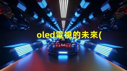oled電視的未來(lái)是否會(huì)被新技術(shù)取代探討OLED電視技術(shù)趨勢(shì)與挑戰(zhàn)
