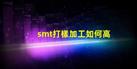 smt打樣加工如何高效優(yōu)化您的生產(chǎn)流程