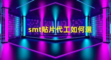 smt貼片代工如何選擇優(yōu)質(zhì)的貼片代工廠