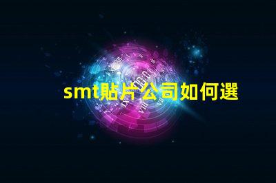smt貼片公司如何選擇高效可靠的SMT合作伙伴