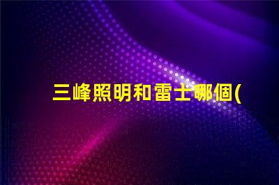 三峰照明和雷士哪個(gè)好深入分析照明品牌選擇的關(guān)鍵因素