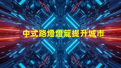 中式路燈燈籠提升城市美觀與照明效果的完美選擇