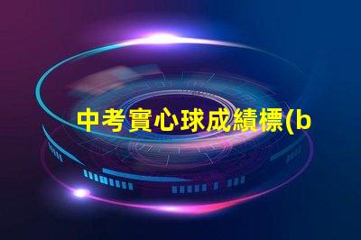 中考實心球成績標(biāo)準(zhǔn)中考實心球評分細(xì)則解析