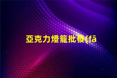 亞克力燈籠批發(fā)如何選擇優(yōu)質(zhì)供應(yīng)商以降低成本