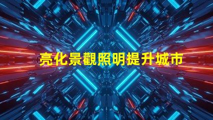 亮化景觀照明提升城市美感的照明策略是什么