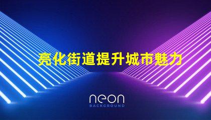 亮化街道提升城市魅力的秘密武器是什么
