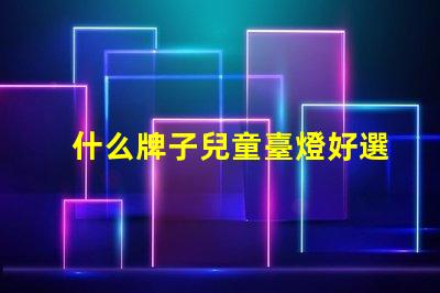 什么牌子兒童臺燈好選擇兒童臺燈的關鍵因素揭秘