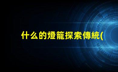 什么的燈籠探索傳統(tǒng)與現(xiàn)代燈籠設(shè)計(jì)的魅力