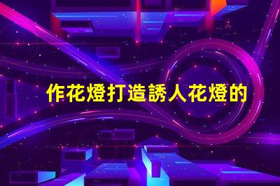 作花燈打造誘人花燈的創(chuàng)意秘訣,你準(zhǔn)備好了嗎