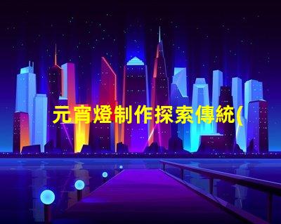 元宵燈制作探索傳統(tǒng)與現(xiàn)代工藝的完美結(jié)合