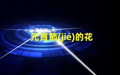 元宵節(jié)的花燈有什么樣的探索元宵節(jié)花燈多樣性的秘密