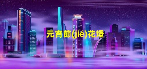 元宵節(jié)花燈種類探索多樣花燈,點(diǎn)亮節(jié)日氛圍