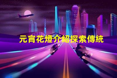 元宵花燈介紹探索傳統(tǒng)文化中的燈籠藝術(shù)