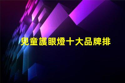 兒童護眼燈十大品牌排名深度解析如何選擇優(yōu)質(zhì)護眼燈