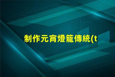 制作元宵燈籠傳統(tǒng)手工藝與現(xiàn)代設(shè)計(jì)的完美結(jié)合