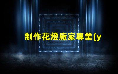 制作花燈廠家專業(yè)花燈生產(chǎn)商的選擇指南