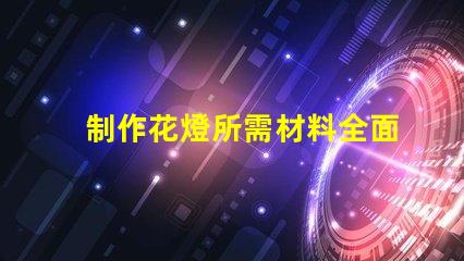 制作花燈所需材料全面解析花燈制作必備材料清單