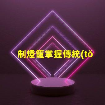 制燈籠掌握傳統(tǒng)手工藝的秘訣,你還在等什么