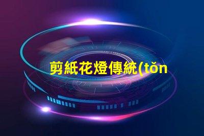 剪紙花燈傳統(tǒng)與現(xiàn)代工藝的完美結(jié)合,如何選擇