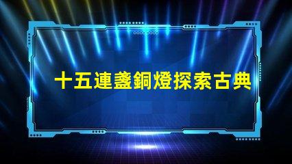十五連盞銅燈探索古典燈具在現(xiàn)代裝飾中的魅力