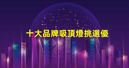 十大品牌吸頂燈挑選優(yōu)質吸頂燈的關鍵要素是什么