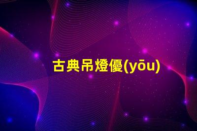 古典吊燈優(yōu)雅設(shè)計(jì)的歷史魅力為何如此吸引人